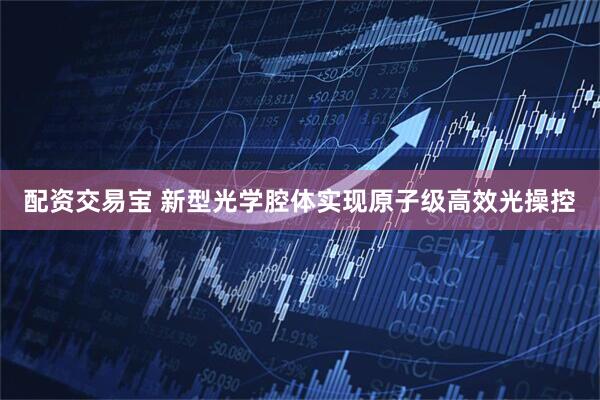 配资交易宝 新型光学腔体实现原子级高效光操控