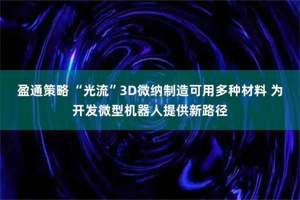 盈通策略 “光流”3D微纳制造可用多种材料 为开发微型机器人提供新路径