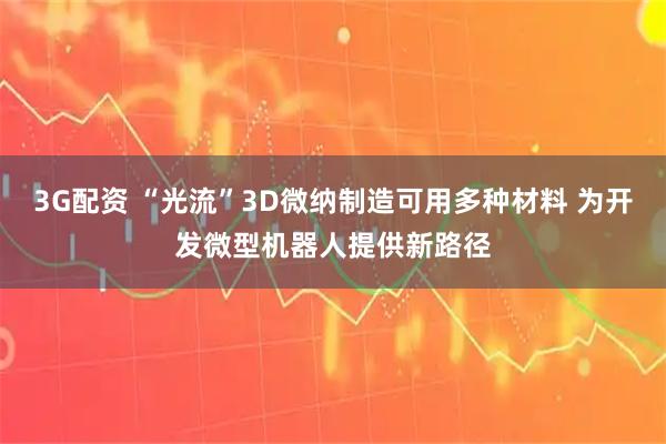 3G配资 “光流”3D微纳制造可用多种材料 为开发微型机器人提供新路径